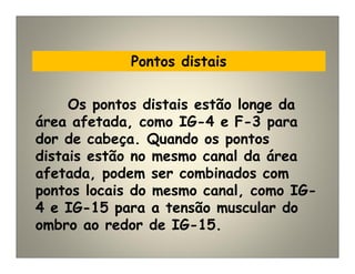 Pontos distais
Os pontos distais estão longe da
área afetada, como IG-4 e F-3 para
dor de cabeça. Quando os pontos
distais estão no mesmo canal da área
afetada, podem ser combinados com
pontos locais do mesmo canal, como IG-
4 e IG-15 para a tensão muscular do
ombro ao redor de IG-15.
 