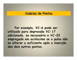 Cadeias de Pontos
Por exemplo, VC-6 pode ser
utilizado para depressão VC-17
adicionado, se necessário e VC-22
empregado em acréscimo se o pulso não
se alterar o suficiente após a inserção
dos dois outros pontos.
 