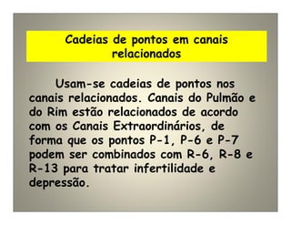 Cadeias de pontos em canais
relacionados
Usam-se cadeias de pontos nos
canais relacionados. Canais do Pulmão e
do Rim estão relacionados de acordo
com os Canais Extraordinários, de
forma que os pontos P-1, P-6 e P-7
podem ser combinados com R-6, R-8 e
R-13 para tratar infertilidade e
depressão.
 