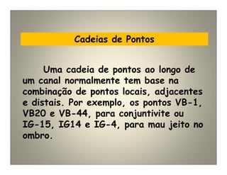 Cadeias de Pontos
Uma cadeia de pontos ao longo de
um canal normalmente tem base na
combinação de pontos locais, adjacentes
e distais. Por exemplo, os pontos VB-1,
VB20 e VB-44, para conjuntivite ou
IG-15, IG14 e IG-4, para mau jeito no
ombro.
 