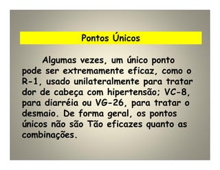 Pontos Únicos
Algumas vezes, um único ponto
pode ser extremamente eficaz, como o
R-1, usado unilateralmente para tratar
dor de cabeça com hipertensão; VC-8,
para diarréia ou VG-26, para tratar o
desmaio. De forma geral, os pontos
únicos não são Tão eficazes quanto as
combinações.
 