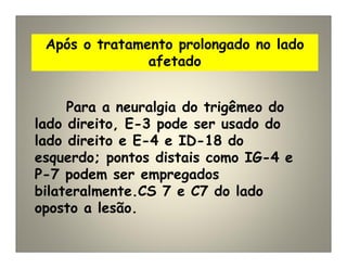 Após o tratamento prolongado no lado
afetado
Para a neuralgia do trigêmeo do
lado direito, E-3 pode ser usado do
lado direito e E-4 e ID-18 do
esquerdo; pontos distais como IG-4 e
P-7 podem ser empregados
bilateralmente.CS 7 e C7 do lado
oposto a lesão.
 