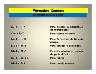 Fórmulas Comuns
Os famosos pares de pontos
IG-4 + R-7 Para excesso ou deficiência
de transpiração
C-6 + R-7 Para suores noturnos
IG-4 + E-36 Para Deficiência de Qi e de
Sangue
E-36 + BP-6 Para cansaço e debilidade
IG-4 + BP-6 Para dor uterina ou trabalho
de parto difícil
IG-4 + IG-11 Para febres
IG-4 + F-3 Para tensão nervosa
 