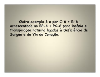 Outro exemplo é o par C-6 + R-6
acrescentado ao BP-4 + PC-6 para insônia e
transpiração noturna ligadas à Deficiência de
Sangue e de Yin do Coração.
 