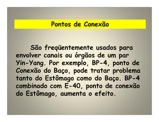 Pontos de Conexão
São freqüentemente usados para
envolver canais ou órgãos de um par
Yin-Yang. Por exemplo, BP-4, ponto de
Conexão do Baço, pode tratar problema
tanto do Estômago como do Baço. BP-4
combinado com E-40, ponto de conexão
do Estômago, aumenta o efeito.
 