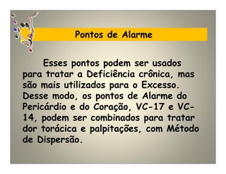 Pontos de Alarme
Esses pontos podem ser usados
para tratar a Deficiência crônica, mas
são mais utilizados para o Excesso.
Desse modo, os pontos de Alarme do
Pericárdio e do Coração, VC-17 e VC-
14, podem ser combinados para tratar
dor torácica e palpitações, com Método
de Dispersão.
 