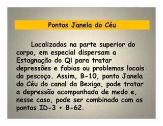 Pontos Janela do Céu
Localizados na parte superior do
corpo, em especial dispersam a
Estagnação do Qi para tratar
depressões e fobias ou problemas locais
do pescoço. Assim, B-10, ponto Janela
do Céu do canal da Bexiga, pode tratar
a depressão acompanhada de medo e,
nesse caso, pode ser combinado com os
pontos ID-3 + B-62.
 