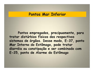 Pontos Mar Inferior
Pontos empregados, precipuamente, para
tratar distúrbios físicos dos respectivos
sistemas de órgãos. Desse modo, E-37, ponto
Mar Interno do Estômago, pode tratar
diarréia ou constipação e ser combinado com
E-25, ponto de Alarme do Estômago
 