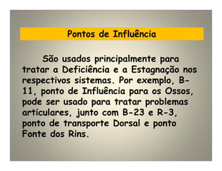 Pontos de Influência
São usados principalmente para
tratar a Deficiência e a Estagnação nos
respectivos sistemas. Por exemplo, B-
11, ponto de Influência para os Ossos,
pode ser usado para tratar problemas
articulares, junto com B-23 e R-3,
ponto de transporte Dorsal e ponto
Fonte dos Rins.
 