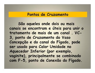 Pontos de Cruzamento
São aqueles onde dois ou mais
canais se encontram e úteis para unir o
tratamento de mais de um canal . VC-
3, ponto de Cruzamento do Vaso
Concepção e do canal do Fígado, pode
ser usado para Calor Umidade no
Aquecedor Inferior (por exemplo,
vaginite), principalmente se combinado
com F-5, ponto de Conexão do Fígado.
 