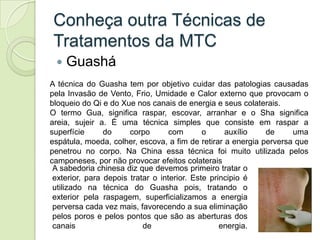 Conheça outra Técnicas de
 Tratamentos da MTC
    Guashá
A técnica do Guasha tem por objetivo cuidar das patologias causa...