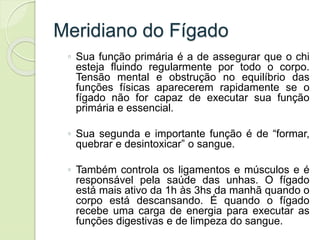 Meridiano do Fígado
◦ Sua função primária é a de assegurar que o chi
esteja fluindo regularmente por todo o corpo.
Tensão mental e obstrução no equilíbrio das
funções físicas aparecerem rapidamente se o
fígado não for capaz de executar sua função
primária e essencial.
◦ Sua segunda e importante função é de “formar,
quebrar e desintoxicar” o sangue.
◦ Também controla os ligamentos e músculos e é
responsável pela saúde das unhas. O fígado
está mais ativo da 1h às 3hs da manhã quando o
corpo está descansando. É quando o fígado
recebe uma carga de energia para executar as
funções digestivas e de limpeza do sangue.
 