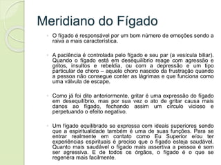 Meridiano do Fígado
◦ O fígado é responsável por um bom número de emoções sendo a
raiva a mais característica.
◦ A paciência é controlada pelo fígado e seu par (a vesícula biliar).
Quando o fígado está em desequilíbrio reage com agressão e
gritos, insultos e rebeldia, ou com a depressão e um tipo
particular de choro – aquele choro nascido da frustração quando
a pessoa não consegue conter as lágrimas e que funciona como
uma válvula de escape.
◦ Como já foi dito anteriormente, gritar é uma expressão do fígado
em desequilíbrio, mas por sua vez o ato de gritar causa mais
danos ao fígado, fechando assim um círculo vicioso e
perpetuando o efeito negativo.
◦ Um fígado equilibrado se expressa com ideais superiores sendo
que a espiritualidade também é uma de suas funções. Para se
entrar realmente em contato como Eu Superior e/ou ter
experiências espirituais é preciso que o fígado esteja saudável.
Quanto mais saudável o fígado mais assertiva a pessoa é sem
ser agressiva. E de todos os órgãos, o fígado é o que se
regenera mais facilmente.
 