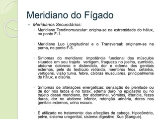 Meridiano do Fígado
 Meridianos Secundários:
◦ Meridiano Tendinomuscular: origina-se na extremidade do hálux,
no ponto F-1.
◦ Meridiano Luo Longitudinal e o Transversal: originam-se na
perna, no ponto F-5.
◦ Sintomas do meridiano: impotência funcional dos músculos
situados em seu trajeto vertigem, fraqueza no joelho, zumbido,
abdome doloroso e distendido, dor e edema dos genitais
externos, pele do testículo retraída, membros frios, cefaléia,
vertigens, visão turva, febre, cãibras musculares, principalmente
do hálux, e disúria.
◦ Sintomas de alterações energéticas: sensação de plenitude ou
de dor nos lados e no tórax, edema duro no epigástrio ou no
trajeto desse meridiano, dor abdominal, vômitos, icterícia, fezes
duras, dor no abdome inferior, retenção urinária, dores nos
genitais externos, urina escura.
◦ É utilizado no tratamento: das afecções de cabeça, hipocôndrio,
pelve, sistema urogenital, sistema digestivo Xue (Sangue).
 