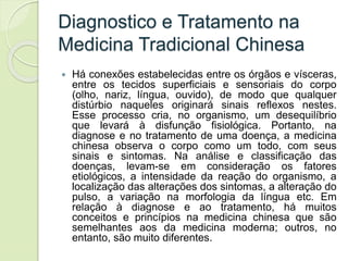 Diagnostico e Tratamento na
Medicina Tradicional Chinesa
 Há conexões estabelecidas entre os órgãos e vísceras,
entre os tecidos superficiais e sensoriais do corpo
(olho, nariz, língua, ouvido), de modo que qualquer
distúrbio naqueles originará sinais reflexos nestes.
Esse processo cria, no organismo, um desequilíbrio
que levará à disfunção fisiológica. Portanto, na
diagnose e no tratamento de uma doença, a medicina
chinesa observa o corpo como um todo, com seus
sinais e sintomas. Na análise e classificação das
doenças, levam-se em consideração os fatores
etiológicos, a intensidade da reação do organismo, a
localização das alterações dos sintomas, a alteração do
pulso, a variação na morfologia da língua etc. Em
relação à diagnose e ao tratamento, há muitos
conceitos e princípios na medicina chinesa que são
semelhantes aos da medicina moderna; outros, no
entanto, são muito diferentes.
 