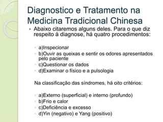 Diagnostico e Tratamento na
Medicina Tradicional Chinesa
 Abaixo citaremos alguns deles. Para o que diz
respeito à diagnose, há quatro procedimentos:
◦ a)Inspecionar
◦ b)Ouvir as queixas e sentir os odores apresentados
pelo paciente
◦ c)Questionar os dados
◦ d)Examinar o físico e a pulsologia
Na classificação das síndromes, há oito critérios:
◦ a)Externo (superficial) e interno (profundo)
◦ b)Frio e calor
◦ c)Deficiência e excesso
◦ d)Yin (negativo) e Yang (positivo)
 