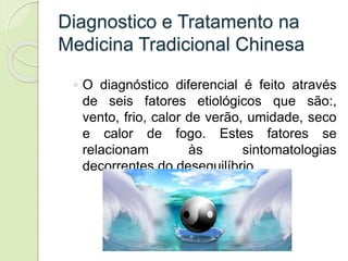 Diagnostico e Tratamento na
Medicina Tradicional Chinesa
◦ O diagnóstico diferencial é feito através
de seis fatores etiológicos que são:,
vento, frio, calor de verão, umidade, seco
e calor de fogo. Estes fatores se
relacionam às sintomatologias
decorrentes do desequilíbrio.
 