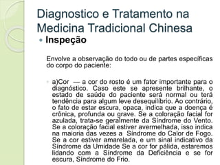 Diagnostico e Tratamento na
Medicina Tradicional Chinesa
 Inspeção
Envolve a observação do todo ou de partes específicas
do corpo do paciente:
◦ a)Cor — a cor do rosto é um fator importante para o
diagnóstico. Caso este se apresente brilhante, o
estado de saúde do paciente será normal ou terá
tendência para algum leve desequilíbrio. Ao contrário,
o fato de estar escura, opaca, indica que a doença é
crônica, profunda ou grave. Se a coloração facial for
azulada, trata-se geralmente da Síndrome do Vento.
Se a coloração facial estiver avermelhada, isso indica
na maioria das vezes a Síndrome do Calor de Fogo.
Se a cor estiver amarelada, e um sinal indicativo da
Síndrome da Umidade Se a cor for pálida, estaremos
lidando com a Síndrome da Deficiência e se for
escura, Síndrome do Frio.
 