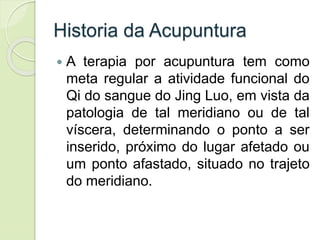 Historia da Acupuntura
 A terapia por acupuntura tem como
meta regular a atividade funcional do
Qi do sangue do Jing Luo, em vista da
patologia de tal meridiano ou de tal
víscera, determinando o ponto a ser
inserido, próximo do lugar afetado ou
um ponto afastado, situado no trajeto
do meridiano.
 