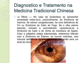 Diagnostico e Tratamento na
Medicina Tradicional Chinesa
• b) Olhos — No caso da esclerótica se apresentar
amarelada tratar-se-á, possivelmente, da Síndrome da
Icterícia. Se estiver congestionada, há uma deficiência de
Yin ou Síndrome do Calor de Fogo. Se o olho estiver
dolorido, inchado e avermelhado, caracteriza-se a
Síndrome do Calor e do Vento do meridiano do fígado.
Caso a pálpebra esteja edemaciada, estaremos lidando
com a Síndrome do Edema; se houver midríase, isso
indicará deficiência de energia no rim, ou então será um
sinal de morte.
 
