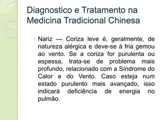 Diagnostico e Tratamento na
Medicina Tradicional Chinesa
◦ Nariz — Coriza leve é, geralmente, de
natureza alérgica e deve-se à fria gemou
ao vento. Se a coriza for purulenta ou
espessa, trata-se de problema mais
profundo, relacionado com a Síndrome do
Calor e do Vento. Caso esteja num
estado purulento mais avançado, isso
indicará deficiência de energia no
pulmão.
 