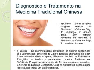 Diagnostico e Tratamento na
Medicina Tradicional Chinesa
• d) Lábios — Se esbranquiçados, deficiência do sistema sanguíneo;
se a vermelhados, Síndrome do Calor e Excesso Energético, se a cor
é um vermelho tênue e opaco, Síndrome do Frio e Deficiência
Energética, se tendem a permanecer abertos, Síndrome de
Deficiência Energética; se a tendência for permanecerem fechados,
Síndrome de Excesso Energético. Caso se apresentem secos e com
fissuras, isso indica um distúrbio hídrico.
• e) Dentes — Se as gengivas
sangram, trata-se da
Síndrome do Calor de Fogo
do estômago; se apenas
doem, sem estarem
vermelhas ou inchadas, é
Síndrome do Calor de Fogo
do meridiano dos rins.
 