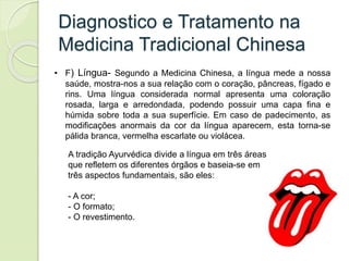 Diagnostico e Tratamento na
Medicina Tradicional Chinesa
• F) Língua- Segundo a Medicina Chinesa, a língua mede a nossa
saúde, mostra-nos a sua relação com o coração, pâncreas, fígado e
rins. Uma língua considerada normal apresenta uma coloração
rosada, larga e arredondada, podendo possuir uma capa fina e
húmida sobre toda a sua superfície. Em caso de padecimento, as
modificações anormais da cor da língua aparecem, esta torna-se
pálida branca, vermelha escarlate ou violácea.
A tradição Ayurvédica divide a língua em três áreas
que refletem os diferentes órgãos e baseia-se em
três aspectos fundamentais, são eles:
- A cor;
- O formato;
- O revestimento.
 