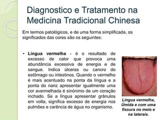 Diagnostico e Tratamento na
Medicina Tradicional Chinesa
Em termos patológicos, e de uma forma simplificada, os
significados das cores são os seguintes:
• Língua vermelha - é o resultado de
excesso de calor que provoca uma
abundância excessiva de energia e de
sangue. Indica úlceras ou cancro do
estômago ou intestinos. Quando o vermelho
é mais acentuado na ponta da língua e a
ponta do nariz apresentar igualmente uma
cor avermelhada é sinónimo de um coração
inchado. Se a língua apresentar grânulos
em volta, significa excesso de energia nos
pulmões e carência de água no organismo.
Língua vermelha,
Úmida e com uma
fissura no meio e
na laterais.
 