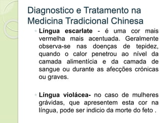 Diagnostico e Tratamento na
Medicina Tradicional Chinesa
◦ Língua escarlate - é uma cor mais
vermelha mais acentuada. Geralmente
observa-se nas doenças de tepidez,
quando o calor penetrou ao nível da
camada alimentícia e da camada de
sangue ou durante as afecções crónicas
ou graves.
◦ Língua violácea- no caso de mulheres
grávidas, que apresentem esta cor na
língua, pode ser indicio da morte do feto .
 