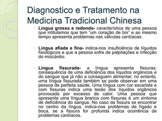 Diagnostico e Tratamento na
Medicina Tradicional Chinesa
◦ Língua grossa e redonda- característica de uma pessoa
que intitulamos que tem “um coração de boi” e ao mesmo
tempo apresenta problemas nas válvulas cardíacas.
◦ Língua afiada e fina- indica-nos insuficiência de líquidos
fisiológicos e que a pessoa sofre de palpitações e infecção
do miocárdio.
◦ Língua fissurada- a língua apresenta fissuras,
consequência de uma deficiência dos líquidos orgânicos e
do sangue que já não a conseguem alimentar, no entanto,
uma língua fissurada também se pode observar em uma
pessoa de perfeita saúde. Uma língua com cor escarlate e
com fissuras indica uma lesão dos líquidos orgânicos
provocada por excesso de calor. Uma pessoa que
apresente uma língua branca com fissuras é um sintoma
de deficiência do sangue. No caso da fissura se encontrar
no centro da língua, indica-nos problemas de fígado e
boca, se a fissura for profunda indica ocorrência de
problemas cardíacos.
 
