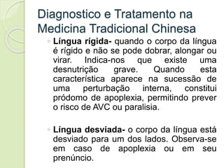 Diagnostico e Tratamento na
Medicina Tradicional Chinesa
◦ Língua rígida- quando o corpo da língua
é rígido e não se pode dobrar, alongar ou
virar. Indica-nos que existe uma
desnutrição grave. Quando esta
característica aparece na sucessão de
uma perturbação interna, constitui
pródomo de apoplexia, permitindo prever
o risco de AVC ou paralisia.
◦ Língua desviada- o corpo da língua está
desviado para um dos lados. Observa-se
em caso de apoplexia ou em seu
prenúncio.
 