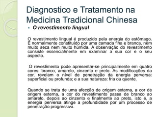 Diagnostico e Tratamento na
Medicina Tradicional Chinesa
 O revestimento lingual
O revestimento lingual é produzido pela energia do estômago.
É normalmente constituído por uma camada fina e branca, nem
muito seca nem muito húmida. A observação do revestimento
consiste essencialmente em examinar a sua cor e o seu
aspecto.
O revestimento pode apresentar-se principalmente em quatro
cores: branco, amarelo, cinzento e preto. As modificações da
cor, revelam o nível de penetração da energia perversa:
superficial ou profunda; e a sua natureza: fria ou quente.
Quando se trata de uma afecção de origem externa, a cor de
origem externa, a cor do revestimento passa de branco ao
amarelo, depois ao cinzento e finalmente ao preto, isto é, a
energia perversa atinge a profundidade por um processo de
penetração progressiva.
 
