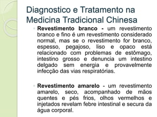 Diagnostico e Tratamento na
Medicina Tradicional Chinesa
◦ Revestimento branco - um revestimento
branco e fino é um revestimento considerado
normal, mas se o revestimento for branco,
espesso, pegajoso, liso e opaco está
relacionado com problemas de estômago,
intestino grosso e denuncia um intestino
delgado sem energia e provavelmente
infecção das vias respiratórias.
◦ Revestimento amarelo - um revestimento
amarelo, seco, acompanhado de mãos
quentes e pés frios, olhos vermelhos e
injetados revelam febre intestinal e secura da
água corporal.
 