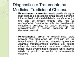 Diagnostico e Tratamento na
Medicina Tradicional Chinesa
◦ Revestimento cinzento- revela perda de água,
mas quando se apresenta cinza escuro denuncia
inflamação dos rins e debilidade das vísceras (os
rins são os únicos órgãos que não se
recompõem). Quando se junta ao revestimento
cinzento a presença de gases, significa que
provavelmente a pessoa padeceu de um
derrame cerebral.
◦ Revestimento preto- o revestimento preto
provém com frequência da evolução de um
revestimento cinzento ou amarelo queimado.
Aparece frequentemente durante um estado
critico de uma doença pouca mucosidade ou
muco muito avermelhado indicam febre interna,
aliada a prisão de ventre e normalmente
diabetes.
 