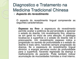 Diagnostico e Tratamento na
Medicina Tradicional Chinesa
 Aspecto do revestimento
O aspecto do revestimento lingual compreende as
seguintes características:
◦ Espesso ou fino- a espessura do revestimento
permite avaliar a potência da perversidade e apreciar
o estado do doente. Um revestimento fino, observa-
se em geral no inicio de uma afecção. A patologia
localiza-se à superfície e o estado do doente não é
preocupante. Um revestimento espesso indica a
progressão no sentido da profundidade e o estado do
doente é mais sério, havendo sempre progressão da
doença. Se a espessura do revestimento lingual
diminuir, a energia perversa evolui da profundidade
para a superfície, havendo regressão da doença e
melhoramento do paciente. Pode também indicar
acumulação de mucosidades húmidas a nível interno.
 