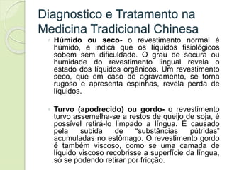 Diagnostico e Tratamento na
Medicina Tradicional Chinesa
◦ Húmido ou seco- o revestimento normal é
húmido, e indica que os líquidos fisiológicos
sobem sem dificuldade. O grau de secura ou
humidade do revestimento lingual revela o
estado dos líquidos orgânicos. Um revestimento
seco, que em caso de agravamento, se torna
rugoso e apresenta espinhas, revela perda de
líquidos.
◦ Turvo (apodrecido) ou gordo- o revestimento
turvo assemelha-se a restos de queijo de soja, é
possível retirá-lo limpado a língua. É causado
pela subida de “substâncias pútridas”
acumuladas no estômago. O revestimento gordo
é também viscoso, como se uma camada de
líquido viscoso recobrisse a superfície da língua,
só se podendo retirar por fricção.
 