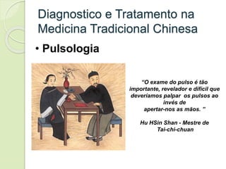 Diagnostico e Tratamento na
Medicina Tradicional Chinesa
• Pulsologia
“O exame do pulso é tão
importante, revelador e difícil que
deveríamos palpar os pulsos ao
invés de
apertar-nos as mãos. ”
Hu HSin Shan - Mestre de
Tai-chi-chuan
 