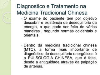 Diagnostico e Tratamento na
Medicina Tradicional Chinesa
◦ O exame do paciente tem por objetivo
descobrir e existência de desequilíbrio da
energia, o que pode ser feito de várias
maneiras , segundo normas ocidentais e
orientais.
◦ Dentro da medicina tradicional chinesa
(MTC), a forma mais importante de
diagnóstico de desequilíbrio energéticos é
a PULSOLOGIA CHINESA, que é feita,
desde a antiguidade através da palpação
de artérias.
 