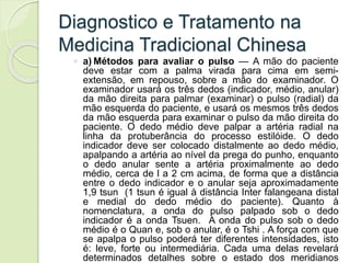 Diagnostico e Tratamento na
Medicina Tradicional Chinesa
◦ a) Métodos para avaliar o pulso — A mão do paciente
deve estar com a palma virada para cima em semi-
extensão, em repouso, sobre a mão do examinador. O
examinador usará os três dedos (indicador, médio, anular)
da mão direita para palmar (examinar) o pulso (radial) da
mão esquerda do paciente, e usará os mesmos três dedos
da mão esquerda para examinar o pulso da mão direita do
paciente. O dedo médio deve palpar a artéria radial na
linha da protuberância do processo estilóide. O dedo
indicador deve ser colocado distalmente ao dedo médio,
apalpando a artéria ao nível da prega do punho, enquanto
o dedo anular sente a artéria proximalmente ao dedo
médio, cerca de l a 2 cm acima, de forma que a distância
entre o dedo indicador e o anular seja aproximadamente
1,9 tsun (1 tsun é igual à distância Inter falangeana distal
e medial do dedo médio do paciente). Quanto à
nomenclatura, a onda do pulso palpado sob o dedo
indicador é a onda Tsuen. A onda do pulso sob o dedo
médio é o Quan e, sob o anular, é o Tshi . A força com que
se apalpa o pulso poderá ter diferentes intensidades, isto
é: leve, forte ou intermediária. Cada uma delas revelará
determinados detalhes sobre o estado dos meridianos
 