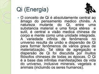 Qi (Energia)
 O conceito de Qi é absolutamente central ao
âmago do pensamento medico chinês. A
natureza mutante do Qi, entre uma
substancia material e uma força etérea e
sutil, é central a visão medica chinesa de
corpo e mente como uma unidade integrada.
A variedade infinita de fenômenos no
universo resulta da união e dispersão de Qi
para formar fenômenos de vários graus de
materialização. Tal idéia de agregação e
dispersão de Qi foi discutida por muitos
filósofos chineses de todas as épocas. O Qi
é a base das infinitas manifestações da vida
do universo, inclusive minerais, vegetais e
animais (incluindo os seres humanos).
 