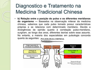 Diagnostico e Tratamento na
Medicina Tradicional Chinesa
• b) Relação entre a posição do pulso e os diferentes meridianos
do organismo — Baseados na observação milenar da medicina
chinesa, sabemos que cada pulso tomado possui características
próprias e se relaciona com determinado meridiano. Devido a
divergências de opinião quanto à correlação pulso-meridiano,
surgiram, ao longo dos anos, diferentes teorias sobre esse assunto.
No entanto, a maioria dos especialistas em pulsologia concorda
quanto às seguintes:
 