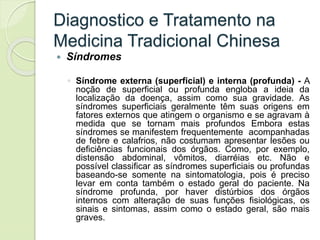 Diagnostico e Tratamento na
Medicina Tradicional Chinesa
 Síndromes
◦ Síndrome externa (superficial) e interna (profunda) - A
noção de superficial ou profunda engloba a ideia da
localização da doença, assim como sua gravidade. As
síndromes superficiais geralmente têm suas origens em
fatores externos que atingem o organismo e se agravam à
medida que se tornam mais profundos Embora estas
síndromes se manifestem frequentemente acompanhadas
de febre e calafrios, não costumam apresentar lesões ou
deficiências funcionais dos órgãos. Como, por exemplo,
distensão abdominal, vômitos, diarréias etc. Não e
possível classificar as síndromes superficiais ou profundas
baseando-se somente na sintomatologia, pois é preciso
levar em conta também o estado geral do paciente. Na
síndrome profunda, por haver distúrbios dos órgãos
internos com alteração de suas funções fisiológicas, os
sinais e sintomas, assim como o estado geral, são mais
graves.
 