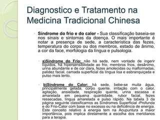 Diagnostico e Tratamento na
Medicina Tradicional Chinesa
◦ Síndrome do frio e do calor - Sua classificação baseia-se
nos sinais e sintomas da doença. O mais importante é
notar a presença de sede, a característica das fezes,
temperatura do corpo ou dos membros, estado de ânimo,
a cor da face, morfologia da língua e pulsologia.
 a)Síndrome do Frio: não há sede, nem vontade de ingerir
líquidos, há hipersensibilidade ao frio, membros frios, desânimo,
urina abundante e de cor clara, fezes amolecidas ou malformadas,
palidez facial, camada superficial da língua lisa e esbranquiçada e
pulso mais lento.
 b)Síndrome do Calor: há sede, bebe-se muita água,
principalmente gelada, corpo quente, irritação com o calor,
agitação, ansiedade, respiração quente, urina escassa e
amarelada em pequena quantidade, rubor facial, fezes
ressecadas, língua amarelada e pulso rápido. Na tabela 3 da
página seguinte classificamos as Síndromes Superficial -Profunda
e do Frio-Calor com base no excesso ou na deficiência de energia.
Este conceito relativo à energia tem na Acupuntura a maior
importância, pois implica diretamente a escolha dos meridianos
para a terapia.
 