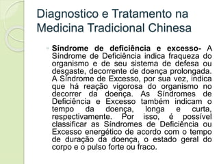 Diagnostico e Tratamento na
Medicina Tradicional Chinesa
◦ Síndrome de deficiência e excesso- A
Síndrome de Deficiência indica fraqueza do
organismo e de seu sistema de defesa ou
desgaste, decorrente de doença prolongada.
A Síndrome de Excesso, por sua vez, indica
que há reação vigorosa do organismo no
decorrer da doença. As Síndromes de
Deficiência e Excesso também indicam o
tempo da doença, longa e curta,
respectivamente. Por isso, é possível
classificar as Síndromes de Deficiência ou
Excesso energético de acordo com o tempo
de duração da doença, o estado geral do
corpo e o pulso forte ou fraco.
 