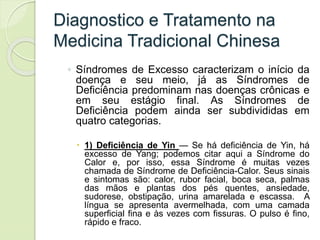 Diagnostico e Tratamento na
Medicina Tradicional Chinesa
◦ Síndromes de Excesso caracterizam o início da
doença e seu meio, já as Síndromes de
Deficiência predominam nas doenças crônicas e
em seu estágio final. As Síndromes de
Deficiência podem ainda ser subdivididas em
quatro categorias.
 1) Deficiência de Yin — Se há deficiência de Yin, há
excesso de Yang; podemos citar aqui a Síndrome do
Calor e, por isso, essa Síndrome é muitas vezes
chamada de Síndrome de Deficiência-Calor. Seus sinais
e sintomas são: calor, rubor facial, boca seca, palmas
das mãos e plantas dos pés quentes, ansiedade,
sudorese, obstipação, urina amarelada e escassa. A
língua se apresenta avermelhada, com uma camada
superficial fina e às vezes com fissuras. O pulso é fino,
rápido e fraco.
 