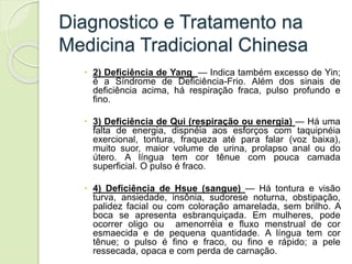 Diagnostico e Tratamento na
Medicina Tradicional Chinesa
 2) Deficiência de Yang — Indica também excesso de Yin;
é a Síndrome de Deficiência-Frio. Além dos sinais de
deficiência acima, há respiração fraca, pulso profundo e
fino.
 3) Deficiência de Qui (respiração ou energia) — Há uma
falta de energia, dispnéia aos esforços com taquipnéia
exercional, tontura, fraqueza até para falar (voz baixa),
muito suor, maior volume de urina, prolapso anal ou do
útero. A língua tem cor tênue com pouca camada
superficial. O pulso é fraco.
 4) Deficiência de Hsue (sangue) — Há tontura e visão
turva, ansiedade, insônia, sudorese noturna, obstipação,
palidez facial ou com coloração amarelada, sem brilho. A
boca se apresenta esbranquiçada. Em mulheres, pode
ocorrer oligo ou amenorréia e fluxo menstrual de cor
esmaecida e de pequena quantidade. A língua tem cor
tênue; o pulso é fino e fraco, ou fino e rápido; a pele
ressecada, opaca e com perda de carnação.
 