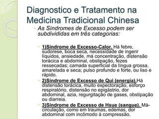 Diagnostico e Tratamento na
Medicina Tradicional Chinesa
◦ As Síndromes de Excesso podem ser
subdivididas em três categorias:
 1)Síndrome de Excesso-Calor. Há febre,
sudorese, boca seca, necessidade de ingerir
líquidos, ansiedade, má concentração, distensão
torácica e abdominal, obstipação, fezes
ressecadas; camada superficial da língua grossa,
amarelada e seca; pulso profundo e forte, ou liso e
rápido.
 2)Síndrome de Excesso de Qui (energia).Há
distensão torácica, muito expectoração, esforço
respiratório, distensão no epigástrio, dor
abdominal, azia, regurgitação de gases, obstipação
ou diarreia.
 3)Síndrome de Excesso de Hsue (sangue). Má-
circulação, como em traumas, edemas, dor
abdominal com incômodo à compressão.
 