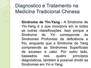 Diagnostico e Tratamento na
Medicina Tradicional Chinesa
◦ Síndrome de Yin-Yang - A Síndrome de
Yin-Yang é a que incorpora em si todas
as outras classificações. Isso porque a
Síndrome de Yin corresponde às
Síndromes Profundas de deficiência e
frio, enquanto que a Síndrome de Yang
compreende as Síndromes Superficiais
de excesso e calor. Por outro lado,
baseados nos quatro princípios
diagnósticos, também é possível dividir as
Síndromes em Yin e Yang.
 
