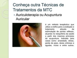 Conheça outra Técnicas de
Tratamentos da MTC
 Auriculoterapia ou Acupuntura
Auricular
é um método terapêutico que
utiliza a orelha para a avaliação e
tratamento através da
estimulação de pontos reflexos,
atuando no reequilíbrio da saúde
a partir dos mesmos princípios
da acupuntura. Indicado para
casos como: ansiedade, stress,
perda de peso, dores crônicas e
agudas, vícios e entre outros.
 