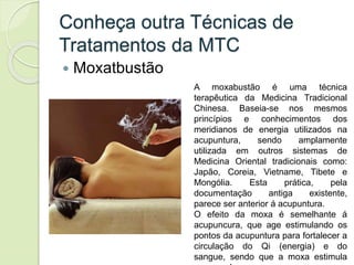Conheça outra Técnicas de
Tratamentos da MTC
 Moxatbustão
A moxabustão é uma técnica
terapêutica da Medicina Tradicional
Chinesa. Baseia-se nos mesmos
princípios e conhecimentos dos
meridianos de energia utilizados na
acupuntura, sendo amplamente
utilizada em outros sistemas de
Medicina Oriental tradicionais como:
Japão, Coreia, Vietname, Tibete e
Mongólia. Esta prática, pela
documentação antiga existente,
parece ser anterior á acupuntura.
O efeito da moxa é semelhante á
acupuncura, que age estimulando os
pontos da acupuntura para fortalecer a
circulação do Qi (energia) e do
sangue, sendo que a moxa estimula
 